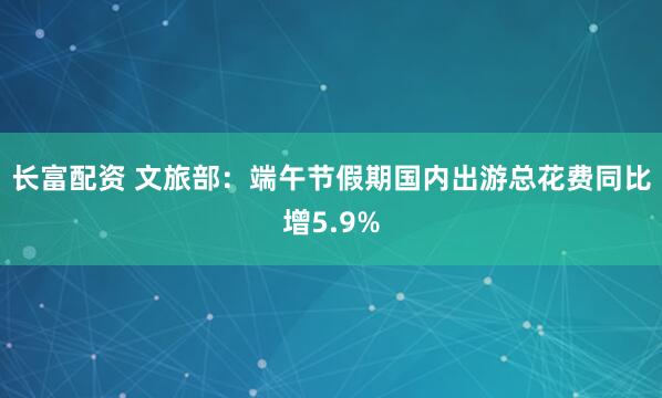 长富配资 文旅部：端午节假期国内出游总花费同比增5.9%