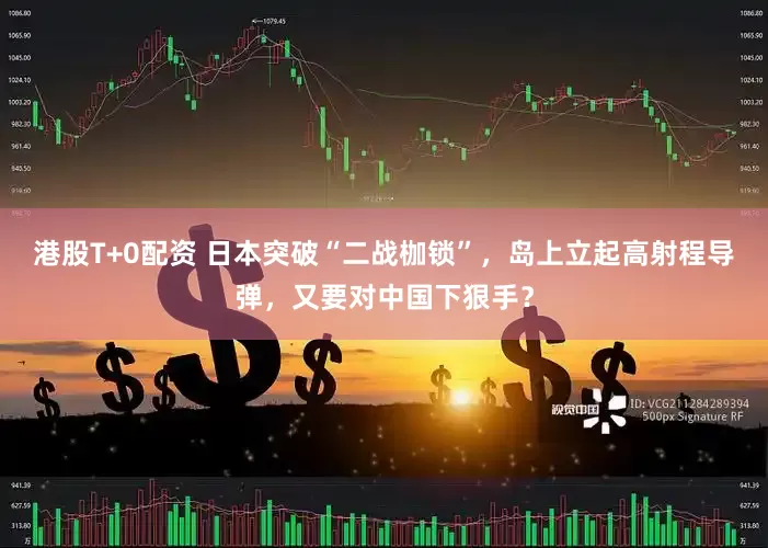 港股T+0配资 日本突破“二战枷锁”，岛上立起高射程导弹，又要对中国下狠手？