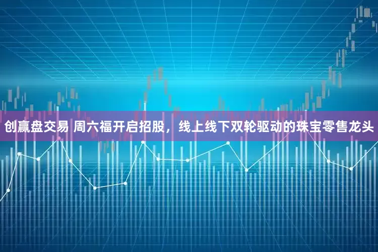 创赢盘交易 周六福开启招股，线上线下双轮驱动的珠宝零售龙头