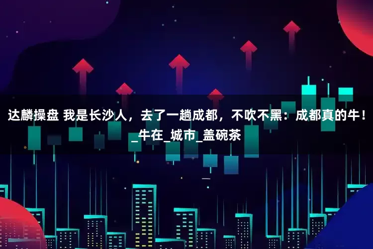 达麟操盘 我是长沙人，去了一趟成都，不吹不黑：成都真的牛！_牛在_城市_盖碗茶