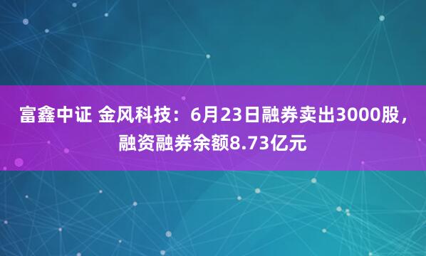 富鑫中证 金风科技：6月23日融券卖出3000股，融资融券余额8.73亿元