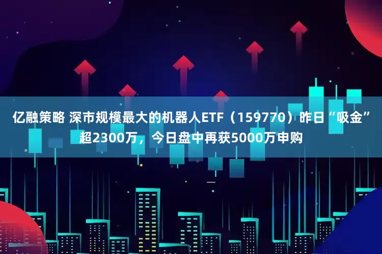 亿融策略 深市规模最大的机器人ETF（159770）昨日“吸金”超2300万，今日盘中再获5000万申购