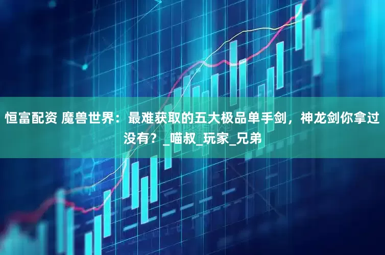 恒富配资 魔兽世界：最难获取的五大极品单手剑，神龙剑你拿过没有？_喵叔_玩家_兄弟
