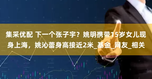 集采优配 下一个张子宇？姚明携带15岁女儿现身上海，姚沁蕾身高接近2米_基金_网友_相关