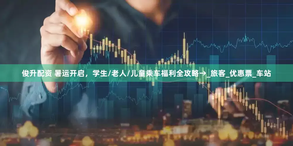 俊升配资 暑运开启，学生/老人/儿童乘车福利全攻略→_旅客_优惠票_车站