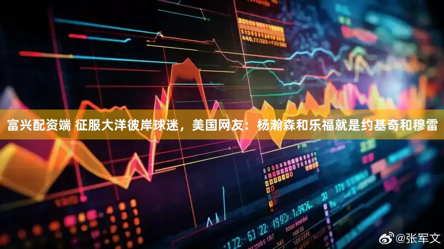 富兴配资端 征服大洋彼岸球迷，美国网友：杨瀚森和乐福就是约基奇和穆雷