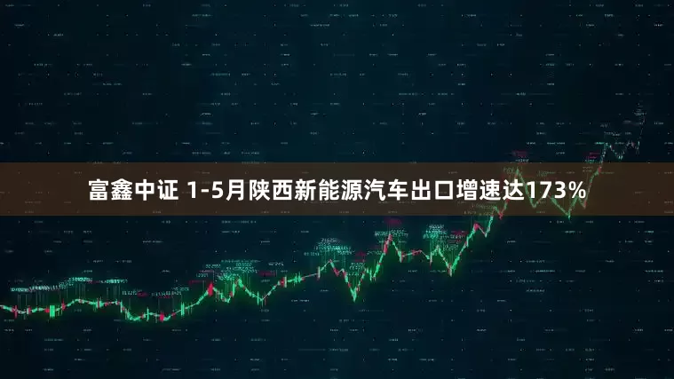 富鑫中证 1-5月陕西新能源汽车出口增速达173%