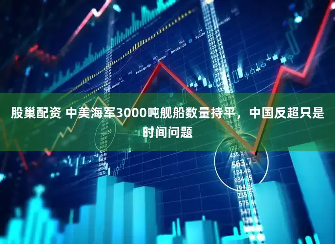 股巢配资 中美海军3000吨舰船数量持平,中国反超只是时间问题