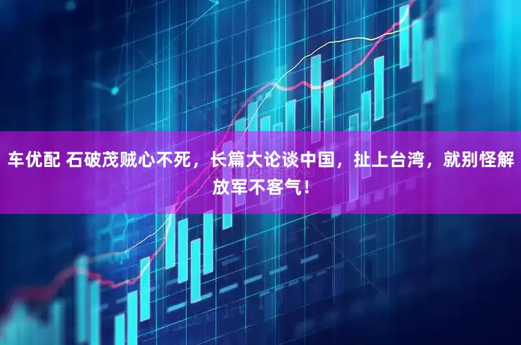 车优配 石破茂贼心不死,长篇大论谈中国,扯上台湾,就别怪解放军不客气!