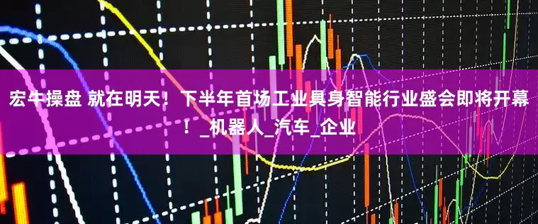 宏牛操盘 就在明天！下半年首场工业具身智能行业盛会即将开幕！_机器人_汽车_企业