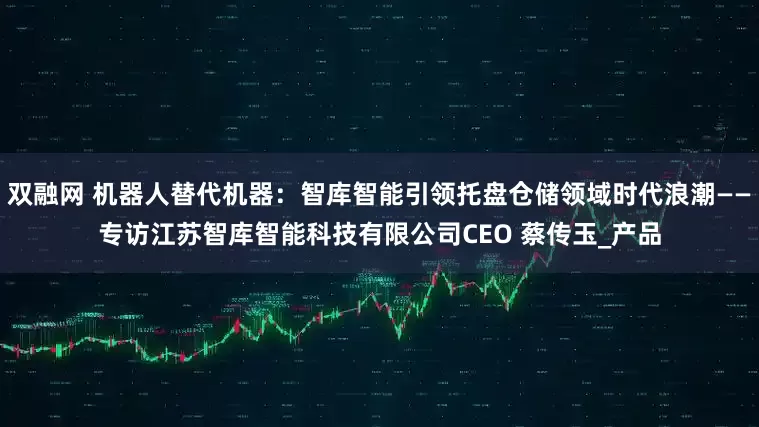 双融网 机器人替代机器：智库智能引领托盘仓储领域时代浪潮——专访江苏智库智能科技有限公司CEO 蔡传玉_产品