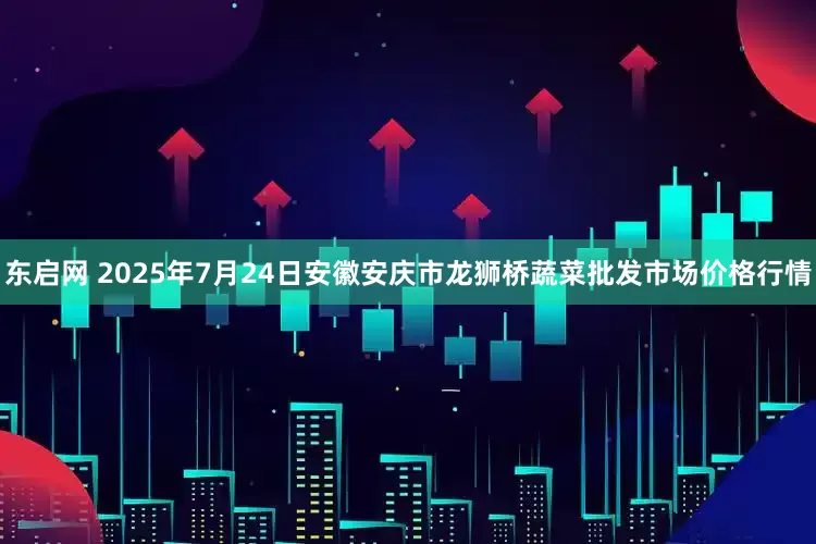 东启网 2025年7月24日安徽安庆市龙狮桥蔬菜批发市场价格行情
