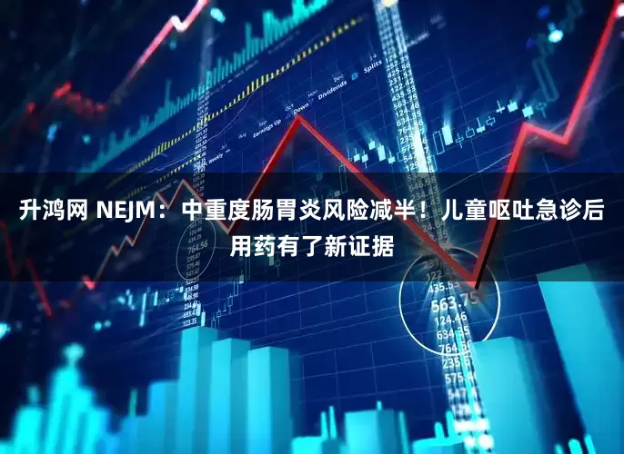 升鸿网 NEJM：中重度肠胃炎风险减半！儿童呕吐急诊后用药有了新证据