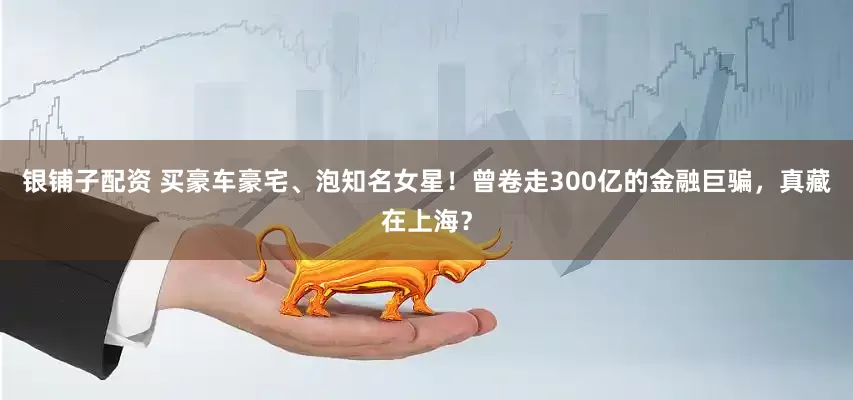 银铺子配资 买豪车豪宅、泡知名女星！曾卷走300亿的金融巨骗，真藏在上海？