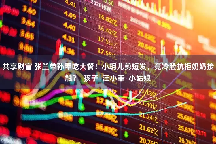 共享财富 张兰带孙辈吃大餐！小玥儿剪短发，竟冷脸抗拒奶奶接触？_孩子_汪小菲_小姑娘