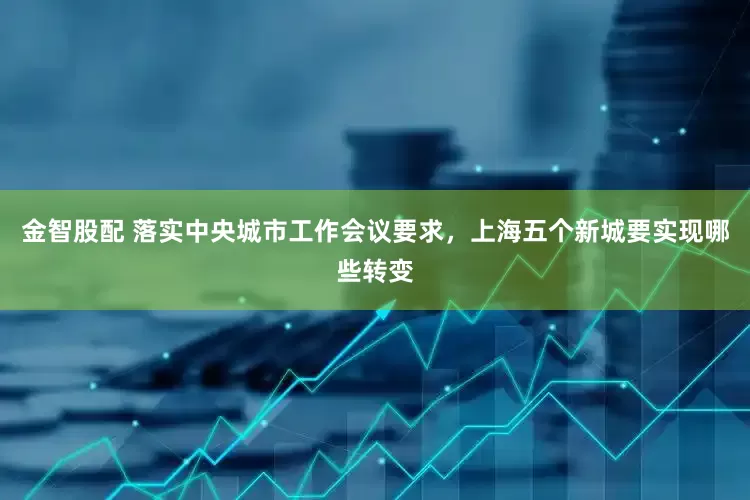 金智股配 落实中央城市工作会议要求，上海五个新城要实现哪些转变