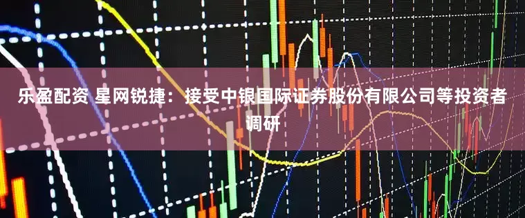 乐盈配资 星网锐捷：接受中银国际证券股份有限公司等投资者调研