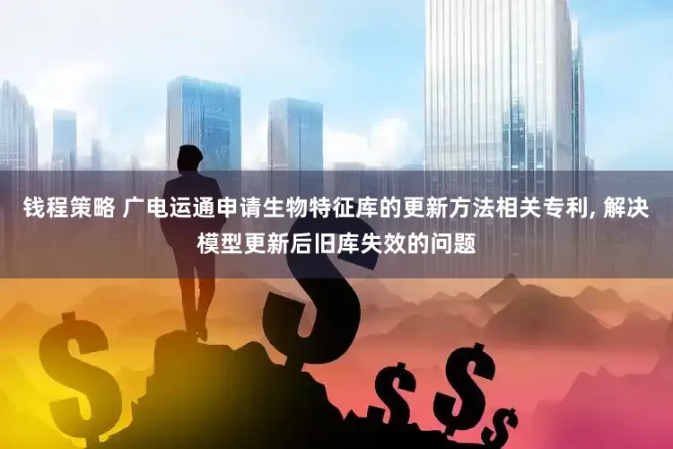 钱程策略 广电运通申请生物特征库的更新方法相关专利, 解决模型更新后旧库失效的问题