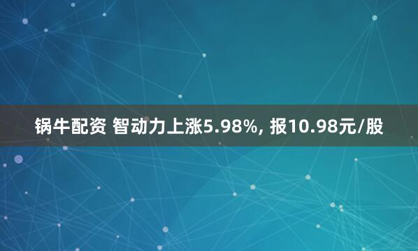 锅牛配资 智动力上涨5.98%, 报10.98元/股