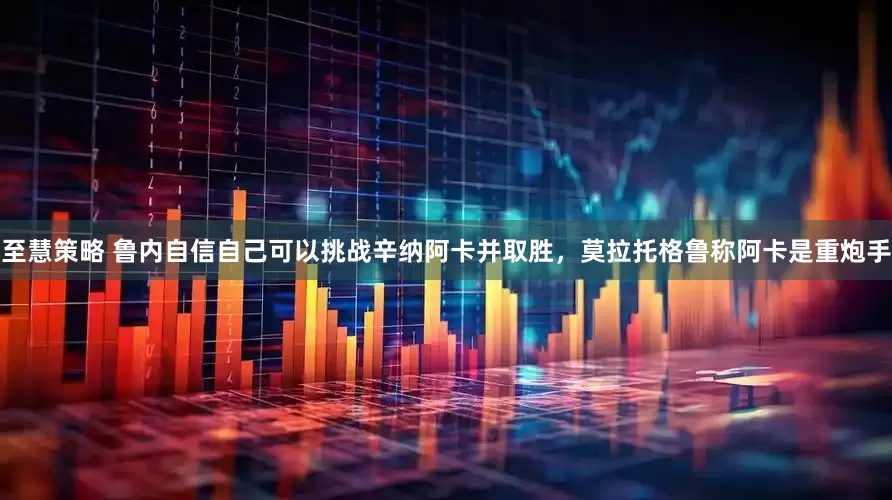 至慧策略 鲁内自信自己可以挑战辛纳阿卡并取胜，莫拉托格鲁称阿卡是重炮手