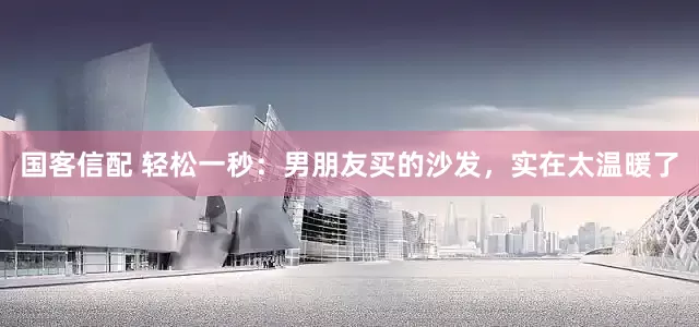 国客信配 轻松一秒：男朋友买的沙发，实在太温暖了