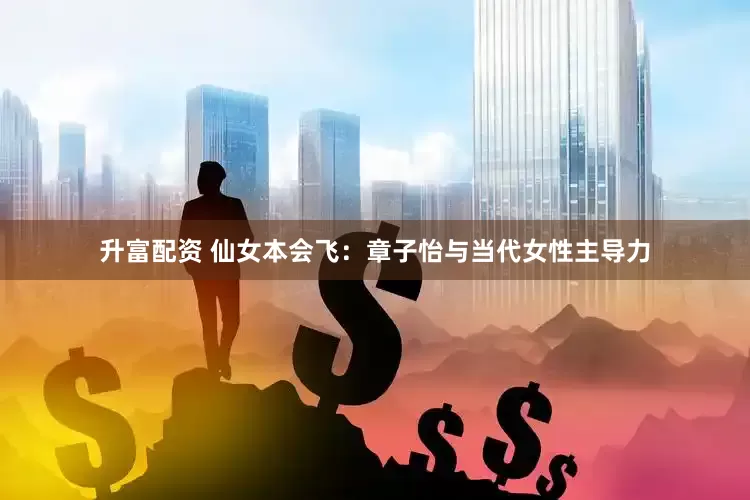 升富配资 仙女本会飞：章子怡与当代女性主导力