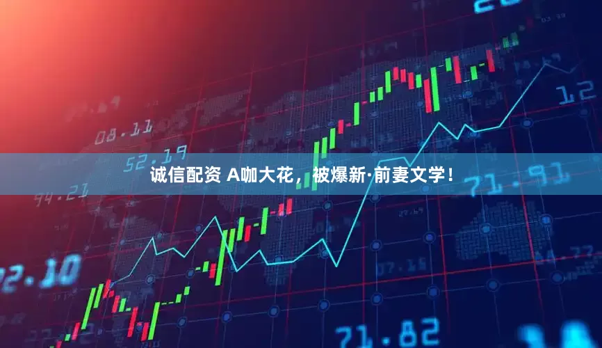 诚信配资 A咖大花，被爆新·前妻文学！