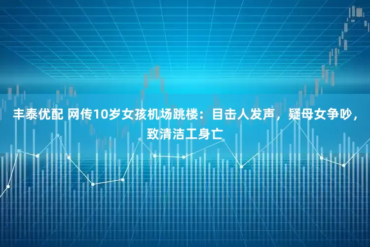 丰泰优配 网传10岁女孩机场跳楼：目击人发声，疑母女争吵，致清洁工身亡