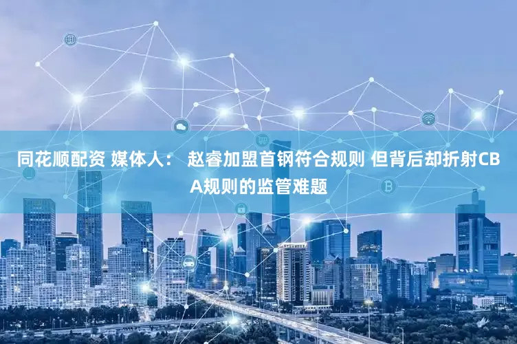 同花顺配资 媒体人： 赵睿加盟首钢符合规则 但背后却折射CBA规则的监管难题