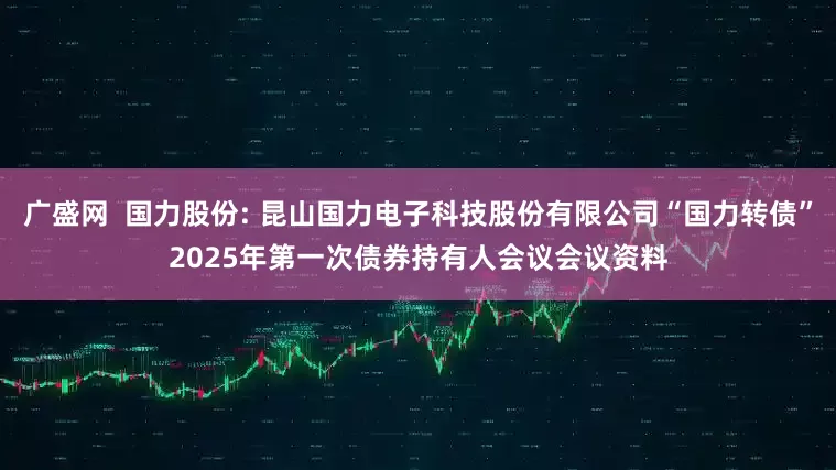 广盛网  国力股份: 昆山国力电子科技股份有限公司“国力转债”2025年第一次债券持有人会议会议资料