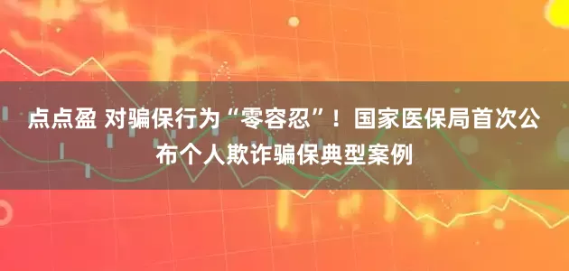 点点盈 对骗保行为“零容忍”！国家医保局首次公布个人欺诈骗保典型案例