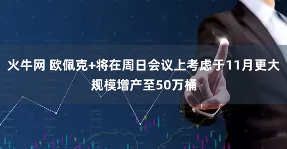 火牛网 欧佩克+将在周日会议上考虑于11月更大规模增产至50万桶