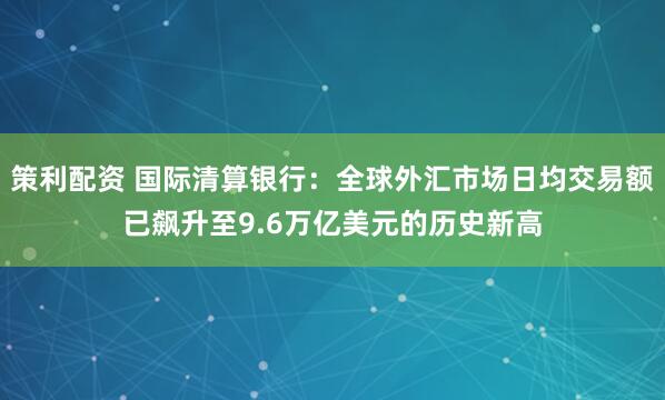 策利配资 国际清算银行：全球外汇市场日均交易额已飙升至9.6万亿美元的历史新高