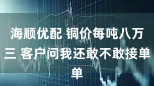 海顺优配 铜价每吨八万三 客户问我还敢不敢接单