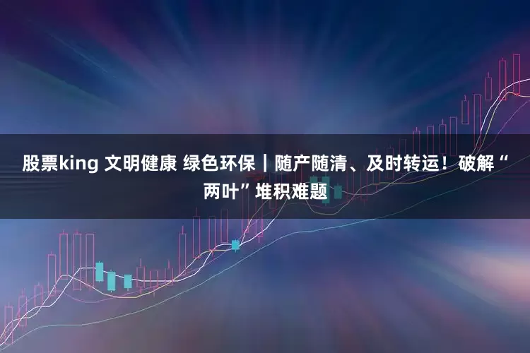 股票king 文明健康 绿色环保|随产随清、及时转运!破解“两叶”堆积难题