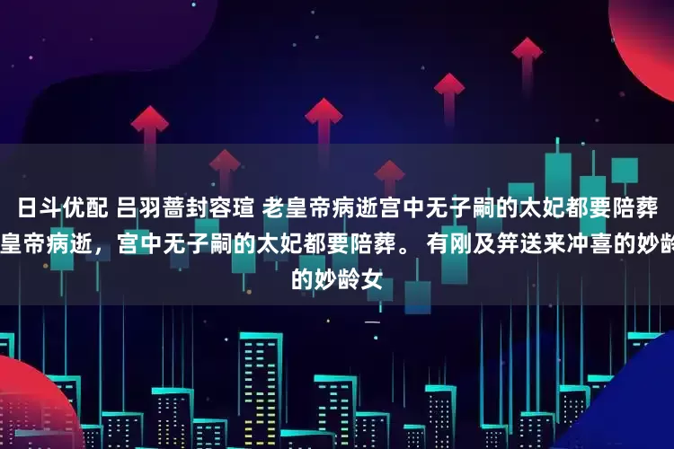 日斗优配 吕羽蔷封容瑄 老皇帝病逝宫中无子嗣的太妃都要陪葬 老皇帝病逝，宫中无子嗣的太妃都要陪葬。 有刚及笄送来冲喜的妙龄女