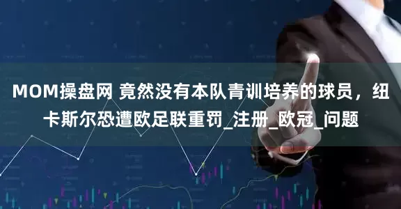 MOM操盘网 竟然没有本队青训培养的球员，纽卡斯尔恐遭欧足联重罚_注册_欧冠_问题